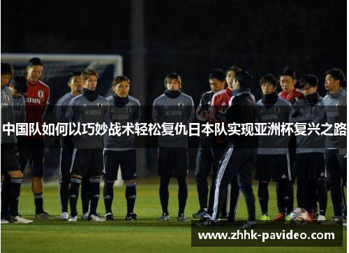 中国队如何以巧妙战术轻松复仇日本队实现亚洲杯复兴之路