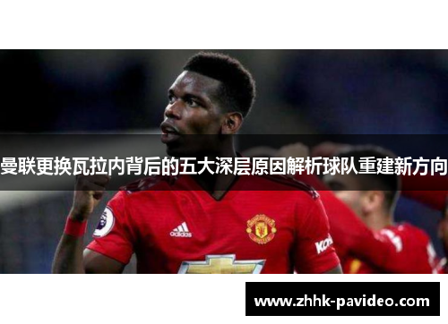 曼联更换瓦拉内背后的五大深层原因解析球队重建新方向