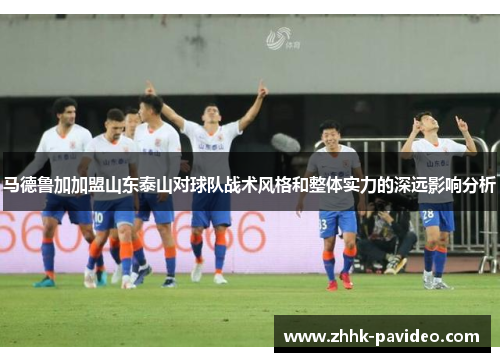 马德鲁加加盟山东泰山对球队战术风格和整体实力的深远影响分析