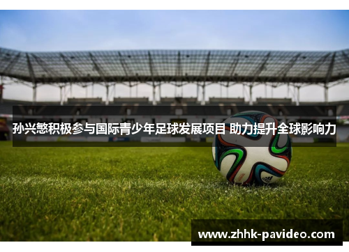 孙兴慜积极参与国际青少年足球发展项目 助力提升全球影响力