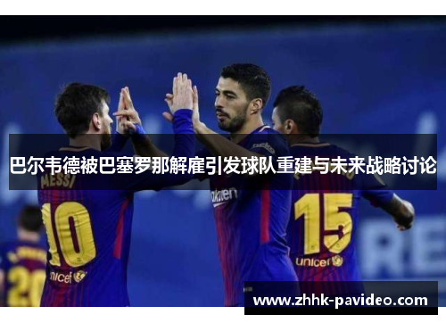 巴尔韦德被巴塞罗那解雇引发球队重建与未来战略讨论 巴尔韦德被巴塞罗那解雇引发球队重建与未来战略讨论
